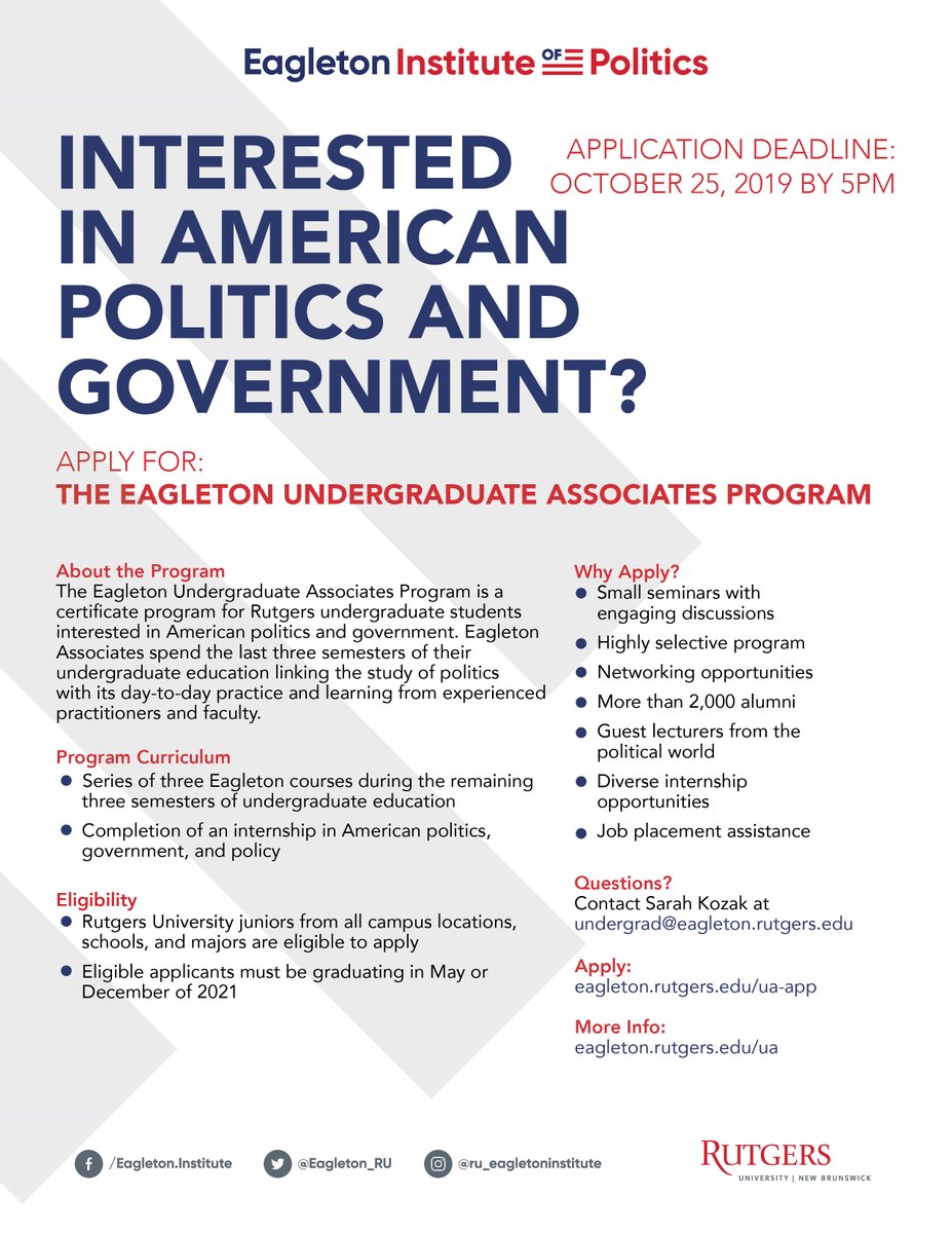 How to Apply to the Eagleton Undergraduate Associates Program:  — Completed application form — Resume — Essay describing interest in American politics — Unofficial transcript — Two letters of recommendation  Deadline: October 25th at 5PM  APPLY: 